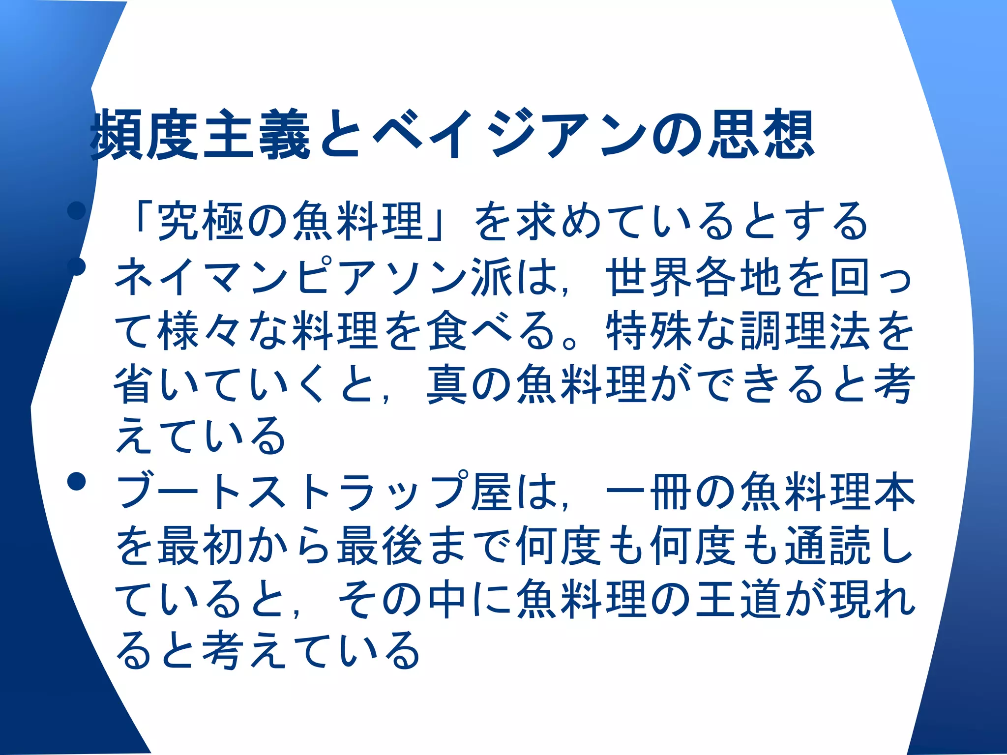 頻度主義とベイジアンの思想
• 「究極の魚料理」を求めているとする
• ネイマンピアソン派は，世界各地を回っ
    て様々な料理を食べる。特殊な調理法を
    省いていくと，真の魚料理ができると考
    えている
•   ブートストラップ屋は，一冊の魚料理本
    を最初から最後まで何度も何度も通読し
    ていると，その中に魚料理の王道が現れ
    ると考えている
 