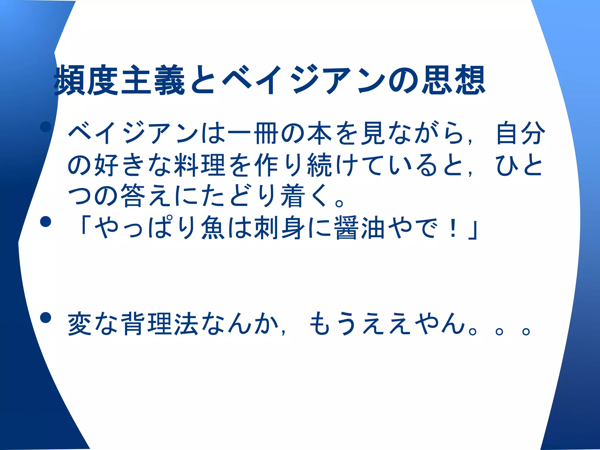頻度主義とベイジアンの思想
• ベイジアンは一冊の本を見ながら，自分
    の好きな料理を作り続けていると，ひと
    つの答えにたどり着く。
•   「やっぱり魚は刺身に醤油やで！」


• 変な背理法なんか，もうええやん。。。
 