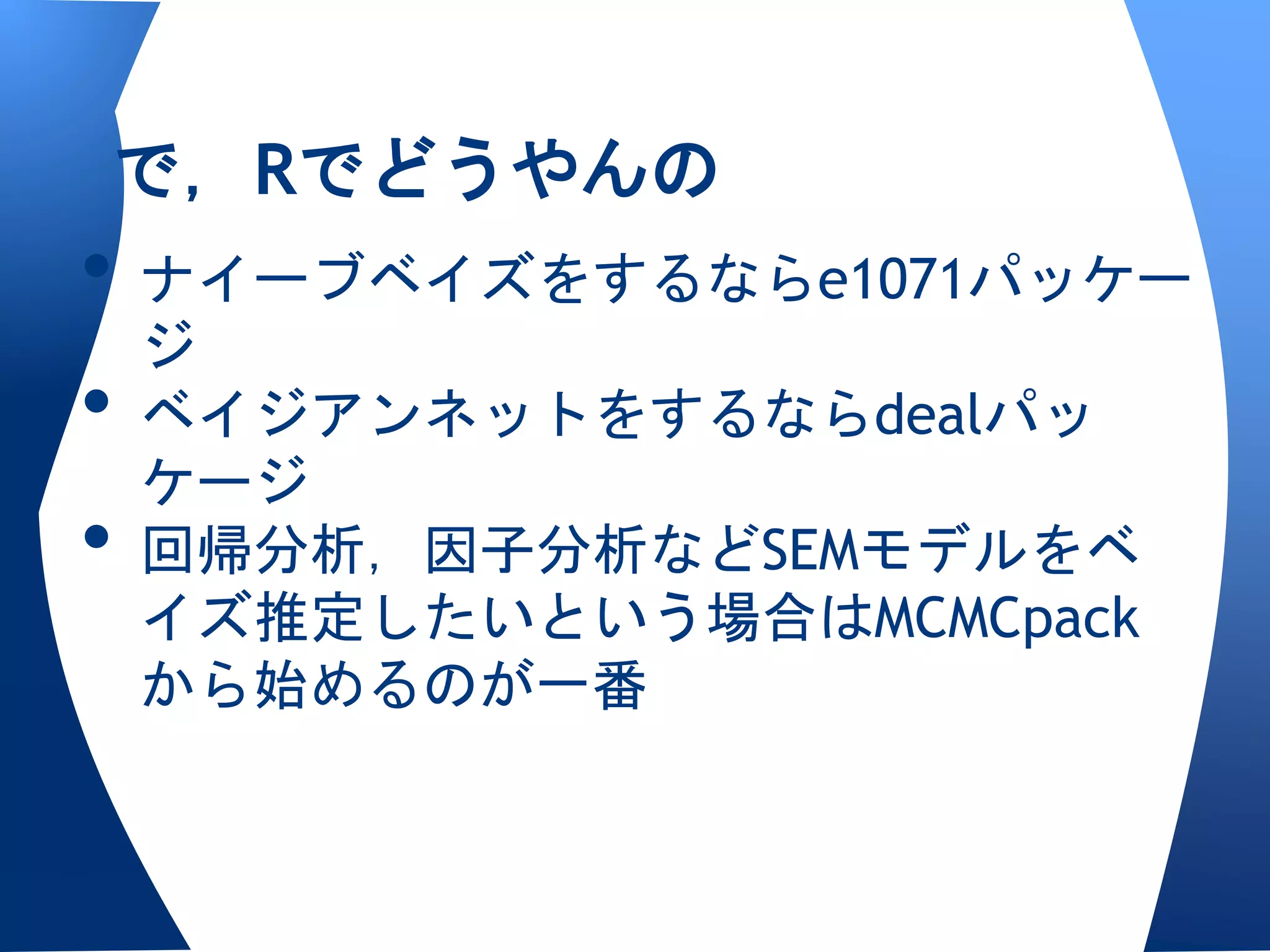 で，Rでどうやんの
• ナイーブベイズをするならe1071パッケー
  ジ
• ベイジアンネットをするならdealパッ
  ケージ
• 回帰分析，因子分析などSEMモデルをベ
 イズ推定したいという場合はMCMCpack
 から始めるのが一番
 