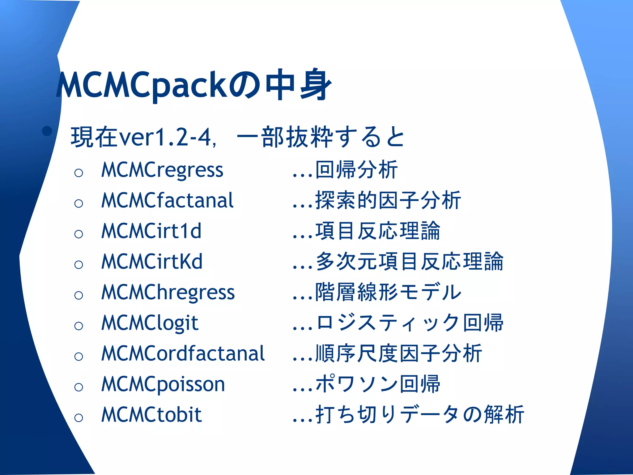 MCMCpackの中身
•   現在ver1.2-4，一部抜粋すると
    o MCMCregress       ...回帰分析
    o MCMCfactanal      ...探索的因子分析
    o MCMCirt1d         ...項目反応理論
    o MCMCirtKd         ...多次元項目反応理論
    o MCMChregress      ...階層線形モデル
    o MCMClogit         ...ロジスティック回帰
    o MCMCordfactanal   ...順序尺度因子分析
    o MCMCpoisson       ...ポワソン回帰
    o MCMCtobit         ...打ち切りデータの解析
 