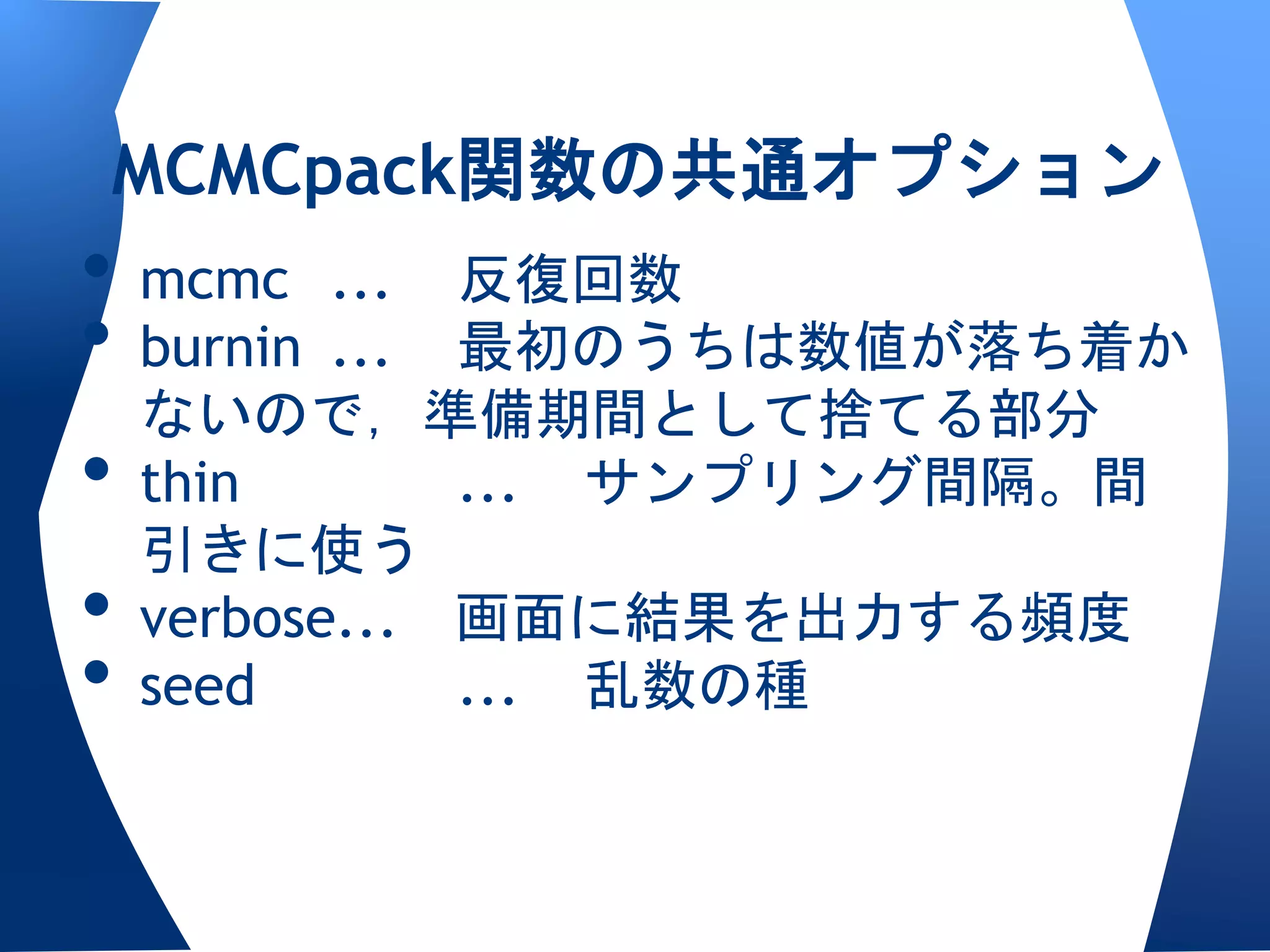 MCMCpack関数の共通オプション
• mcmc ... 反復回数
• burnin ... 最初のうちは数値が落ち着か
  ないので，準備期間として捨てる部分
• thin       ... サンプリング間隔。間
  引きに使う
• verbose... 画面に結果を出力する頻度
• seed       ... 乱数の種
 