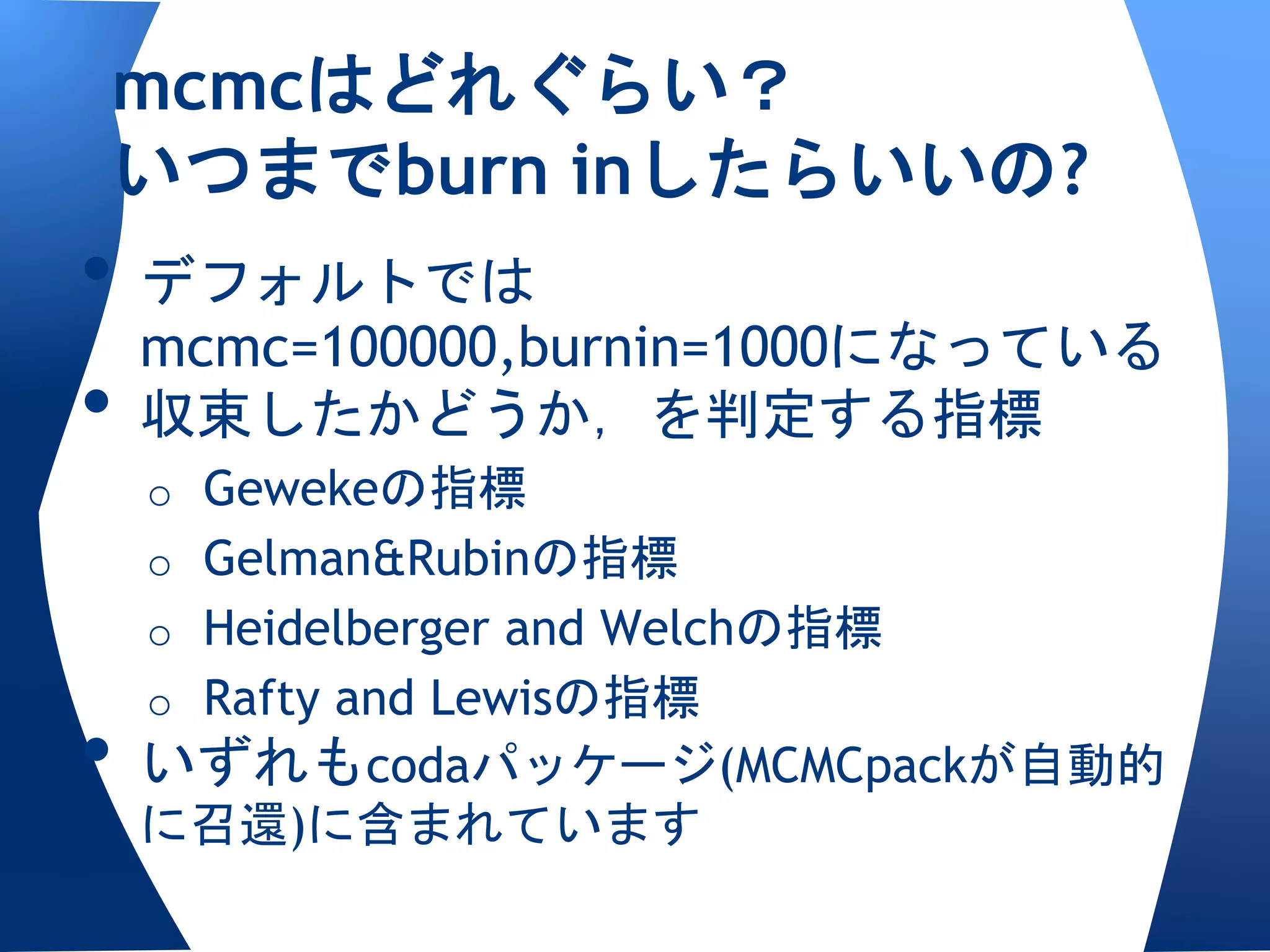mcmcはどれぐらい？
いつまでburn inしたらいいの?
• デフォルトでは
  mcmc=100000,burnin=1000になっている
• 収束したかどうか，を判定する指標
 o Gewekeの指標
 o Gelman&Rubinの指標
 o Heidelberger and Welchの指標
 o Rafty and Lewisの指標
• いずれもcodaパッケージ(MCMCpackが自動的
 に召還)に含まれています
 
