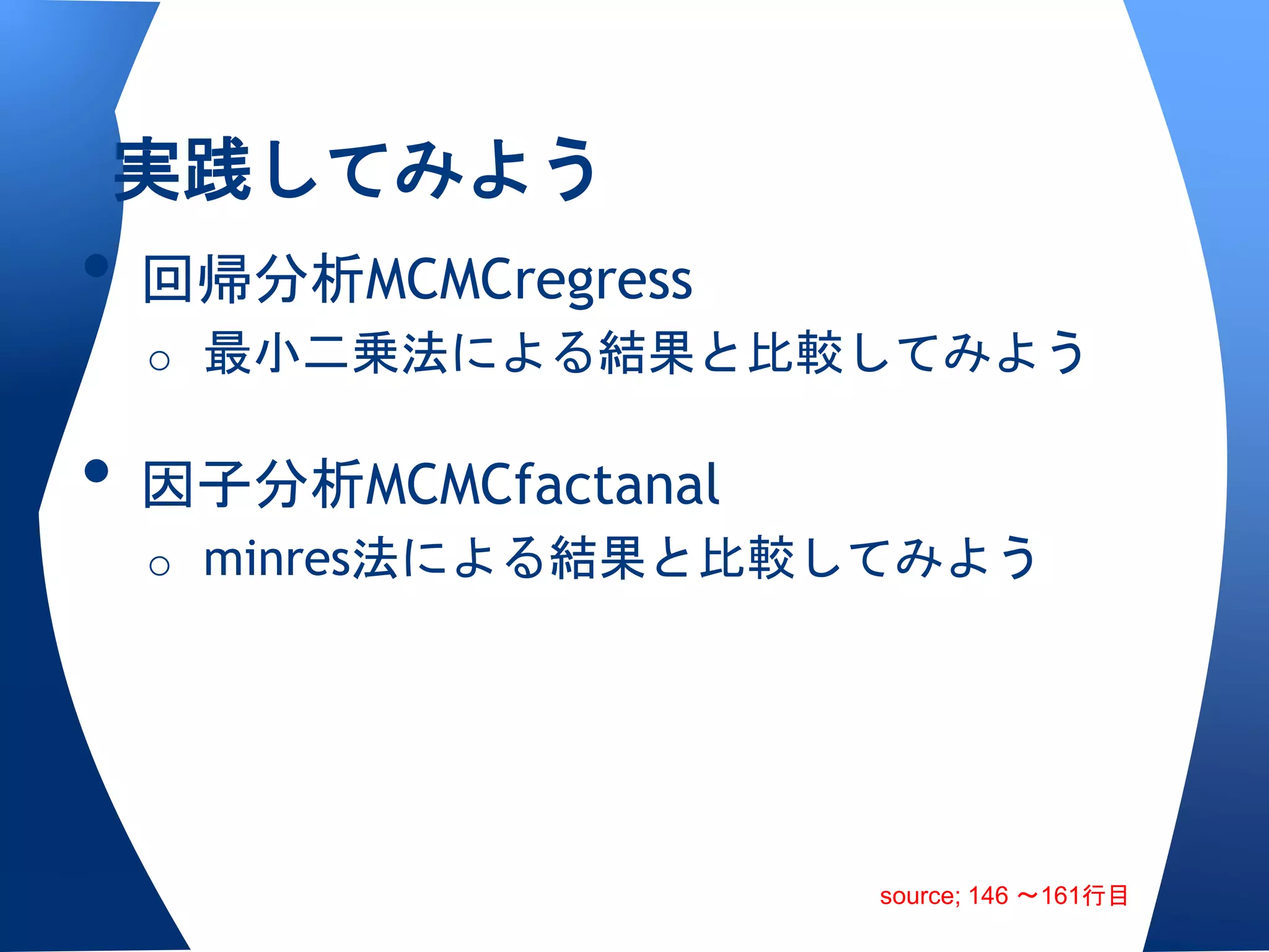 実践してみよう
• 回帰分析MCMCregress
 o 最小二乗法による結果と比較してみよう


• 因子分析MCMCfactanal
 o minres法による結果と比較してみよう




                     source; 146 〜161行目
 