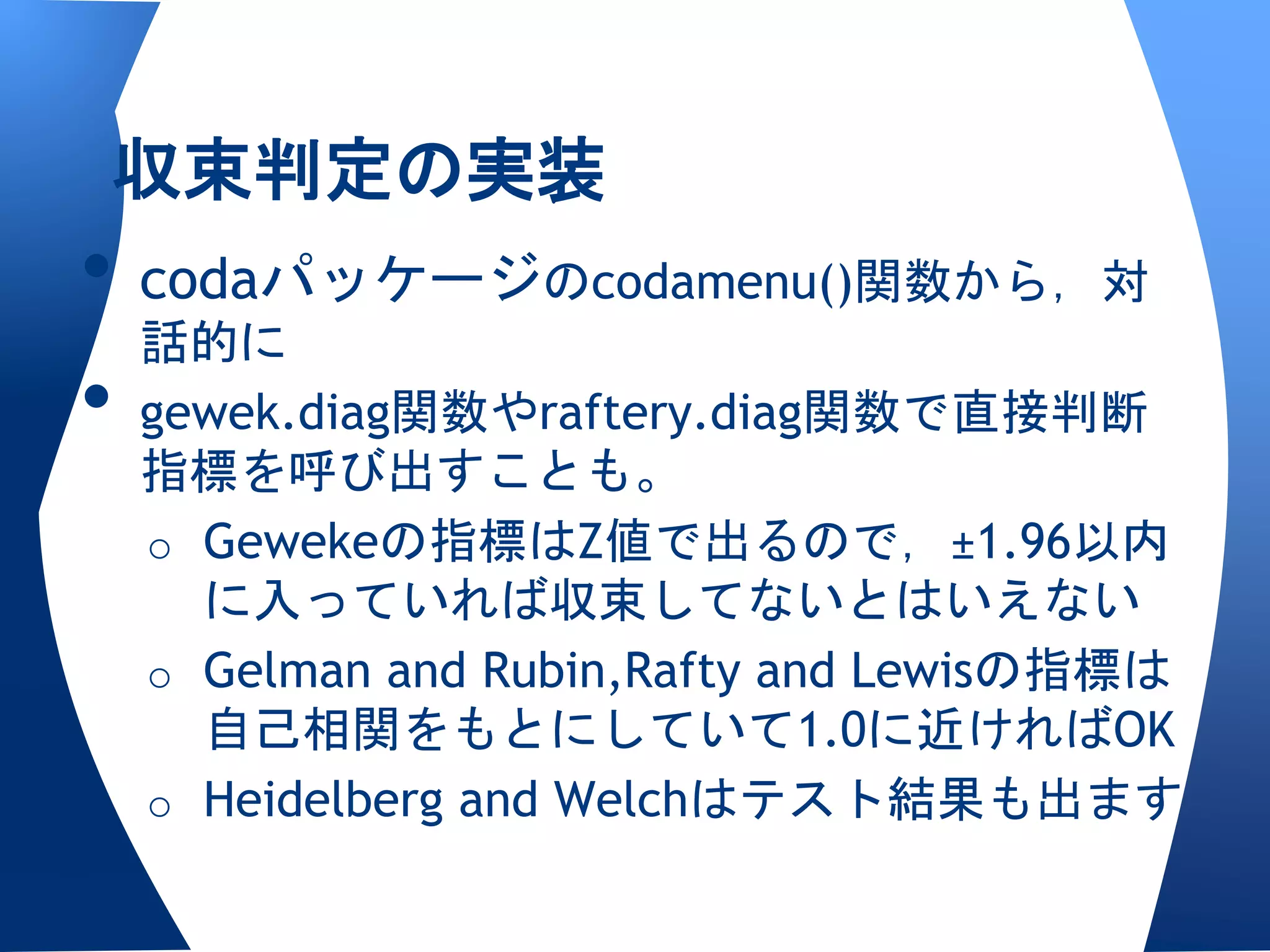収束判定の実装
• codaパッケージのcodamenu()関数から，対
  話的に
• gewek.diag関数やraftery.diag関数で直接判断
 指標を呼び出すことも。
 o Gewekeの指標はZ値で出るので，±1.96以内
   に入っていれば収束してないとはいえない
 o Gelman and Rubin,Rafty and Lewisの指標は
   自己相関をもとにしていて1.0に近ければOK
 o Heidelberg and Welchはテスト結果も出ます
 