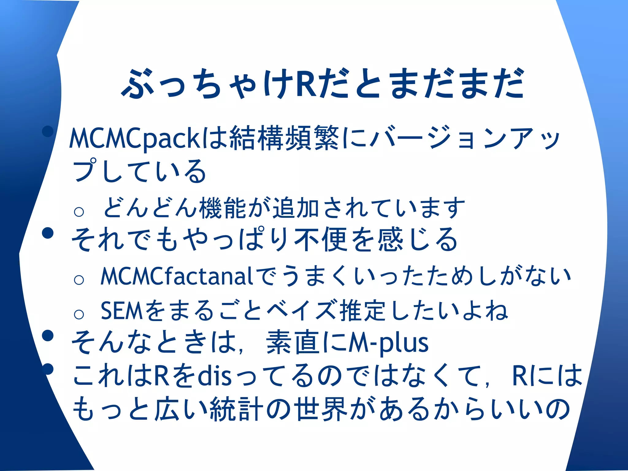 ぶっちゃけRだとまだまだ
• MCMCpackは結構頻繁にバージョンアッ
 プしている
 o どんどん機能が追加されています
• それでもやっぱり不便を感じる
 o MCMCfactanalでうまくいったためしがない
 o SEMをまるごとベイズ推定したいよね
• そんなときは，素直にM-plus
• これはRをdisってるのではなくて，Rには
 もっと広い統計の世界があるからいいの
 