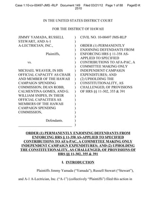 Case 1:10-cv-00497-JMS -RLP Document 149 Filed 03/21/12 Page 1 of 88            PageID #:
                                     2510



                   IN THE UNITED STATES DISTRICT COURT

                         FOR THE DISTRICT OF HAWAII

 JIMMY YAMADA, RUSSELL          )             CIVIL NO. 10-00497 JMS-RLP
 STEWART, AND A-1               )
 A-LECTRICIAN, INC.,            )             ORDER (1) PERMANENTLY
                                )             ENJOINING DEFENDANTS FROM
                Plaintiffs,     )             ENFORCING HRS § 11-358 AS-
                                )             APPLIED TO SPECIFIED
      vs.                       )             CONTRIBUTIONS TO AFA-PAC, A
                                )             COMMITTEE MAKING ONLY
 MICHAEL WEAVER, IN HIS         )             INDEPENDENT CAMPAIGN
 OFFICIAL CAPACITY AS CHAIR )                 EXPENDITURES; AND
 AND MEMBER OF THE HAWAII )                   (2) UPHOLDING THE
 CAMPAIGN SPENDING              )             CONSTITUTIONALITY, AS
 COMMISSION; DEAN ROBB,         )             CHALLENGED, OF PROVISIONS
 CALMENTINA GOMES, AND G.       )             OF HRS §§ 11-302, 355 & 391
 WILLIAM SNIPES, IN THEIR       )
 OFFICIAL CAPACITIES AS         )
 MEMBERS OF THE HAWAII          )
 CAMPAIGN SPENDING              )
 COMMISSION,                    )
                                )
                Defendants.     )
 ______________________________ )

     ORDER (1) PERMANENTLY ENJOINING DEFENDANTS FROM
        ENFORCING HRS § 11-358 AS-APPLIED TO SPECIFIED
    CONTRIBUTIONS TO AFA-PAC, A COMMITTEE MAKING ONLY
   INDEPENDENT CAMPAIGN EXPENDITURES; AND (2) UPHOLDING
   THE CONSTITUTIONALITY, AS CHALLENGED, OF PROVISIONS OF
                    HRS §§ 11-302, 355 & 391

                                I. INTRODUCTION

              Plaintiffs Jimmy Yamada (“Yamada”), Russell Stewart (“Stewart”),

 and A-1 A-Lectrician, Inc. (“A-1”) (collectively “Plaintiffs”) filed this action in
 