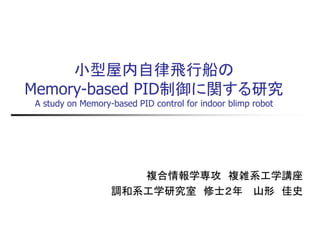 小型屋内自律飛行船の Memory-based PID制御に関する研究 A study on Memory-based PID control for indoor blimp robot 
複合情報学専攻 複雑系工学講座 
調和系工学研究室 修士２年 山形 佳史  
