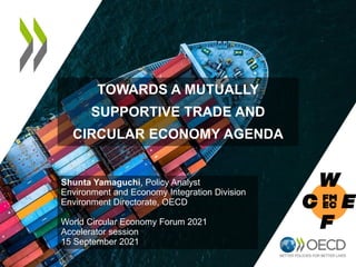 TOWARDS A MUTUALLY
SUPPORTIVE TRADE AND
CIRCULAR ECONOMY AGENDA
Shunta Yamaguchi, Policy Analyst
Environment and Economy Integration Division
Environment Directorate, OECD
World Circular Economy Forum 2021
Accelerator session
15 September 2021
 