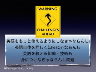 益田(2014, pp. 27, 43, 173, 187)
英語ももっと使えるようにしなきゃならんし
英語自体を詳しく知らにゃならんし
英語を教える知識・技術も
身につけなきゃならんし問題
 