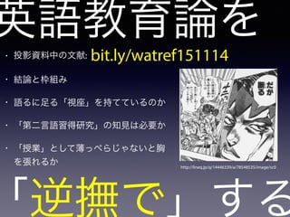 英語教育論を
「逆撫で」する
• 投影資料中の文献:
• 結論と枠組み
• 語るに足る「視座」を持てているのか
• 「第二言語習得研究」の知見は必要か
• 「授業」として薄っぺらじゃないと胸
を張れるか http://lineq.jp/q/14446339/a/78548535/image/sc0
bit.ly/watref151114
 