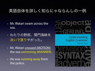 英語自体を詳しく知らにゃならんしの一例
• Mr. Watari swam across the
sea.
• わたりの野郎、関門海峡を
泳いで渡りやがった。
• Mr. Watari crossed (MOTION)
the sea swimming (MANNER).
• He was running away from
the police.
 