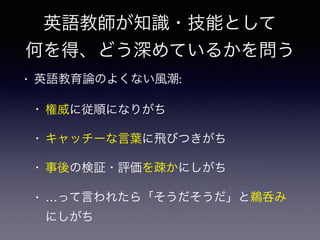 英語教師が知識・技能として
何を得、どう深めているかを問う
• 英語教育論のよくない風潮:
• 権威に従順になりがち
• キャッチーな言葉に飛びつきがち
• 事後の検証・評価を疎かにしがち
• …って言われたら「そうだそうだ」と鵜呑み
にしがち
 