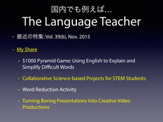 The Language Teacher
国内でも例えば…
• 最近の特集: Vol. 39(6), Nov. 2015
• My Share
• $1000 Pyramid Game: Using English to Explain and
Simplify Difficult Words
• Collaborative Science-based Projects for STEM Students
• Word Reduction Activity
• Turning Boring Presentations Into Creative Video
Productions
 