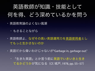 英語教師が知識・技能として
何を得、どう深めているかを問う
• 英語教育論のよくない風潮
• もさることながら
• 英語教師よ、なぜその高い英語運用力を英語使用者とし
てもっと生かさないのか
• 英語だから偉いわけじゃないが“Garbage in, garbage out.”
• 「生きた英語」とか言う前に英語でいきいきと生き
てるかどうかが気になる（Cf. 城戸, 1978, pp. 55−57）
 