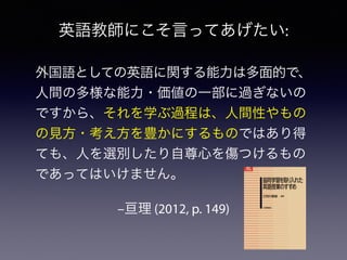 –亘理 (2012, p. 149)
外国語としての英語に関する能力は多面的で、
人間の多様な能力・価値の一部に過ぎないの
ですから、それを学ぶ過程は、人間性やもの
の見方・考え方を豊かにするものではあり得
ても、人を選別したり自尊心を傷つけるもの
であってはいけません。
英語教師にこそ言ってあげたい:
 