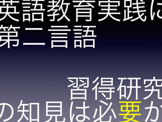 第二言語
の知見は必要か
習得研究
英語教育実践に
 