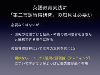 英語教育実践に
「第二言語習得研究」の知見は必要か
• 必要なくはないが…:
• 研究の位置づけと結果・考察の適用限界をきちん
と解釈できる場合に限る
• 教員養成課程にいて本音の本音を言えば:
• 現状なら、コーパス活用と評価論（テスティング）
について学ぶほうがよっぽど優先度が高く有用
 