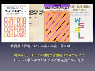 英語教育実践に
「第二言語習得研究」の知見は必要か
• 必要なくはないが…:
• 研究の位置づけと結果・考察の適用限界をきちん
と解釈できる場合に限る
• 教員養成課程にいて本音の本音を言えば:
• 現状なら、コーパス活用と評価論（テスティング）
について学ぶほうがよっぽど優先度が高く有用
 