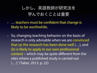 しかし、英語教師が研究法を
学んでおくことは重要
• … teachers must be confident that change is
likely to be worthwhile.
• So, changing teaching behavior on the basis of
research is only advisable when we are convinced
that (a) the research has been done well (…), and
(b) is likely to apply in our own professional
context – which may be quite different from the
sites where a published study is carried out
(…).”(Taber, 2013, p. 22)
 