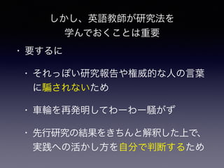 しかし、英語教師が研究法を
学んでおくことは重要
• 要するに
• それっぽい研究報告や権威的な人の言葉
に されないため
• 車輪を再発明してわーわー騒がず
• 先行研究の結果をきちんと解釈した上で、
実践への活かし方を自分で判断するため
 