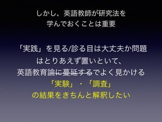 「実践」を見る/診る目は大丈夫か問題
はとりあえず置いといて、
英語教育論に蔓延するでよく見かける
「実験」・「調査」
の結果をきちんと解釈したい
しかし、英語教師が研究法を
学んでおくことは重要
 