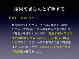 結果をきちんと解釈する
• 結論を一言でいうと？
• 発音練習をしたグループと発音練習をしなかっ
たグループで発音テストの平均点の差が統計的
に有意かを確かめるために，有意水準5%で両側
検定のt検定を行なったところ，t (46) = 1.84, p
= .07であり，両グループの平均点の差に有意差
は見られなかったが，Cohen’s d = 0.53で中程度
の効果量が認められた。
 