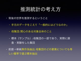 推測統計の考え方
• 背後の世界を推測するということ
• 手元のデータをこえて「一般的にはどうなのか」
• 母集団: 関心のある対象全体のこと
• 標本（サンプル）: 母集団の一部であり、実際に調
査・実験をした集団
• 前提→単純無作為抽出: 母集団のどの要素についても等
しい確率で選ぶ標本抽出
 