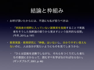結論と枠組み
• お呼び頂いたからには、不 にも私が担うべきは:
• 「実践者の視野に入っていない諸事実を指摘することで実践
者をそうした独断論の眠りから覚ますという批判的な役割」
(今井, 2015, p. 197)
• 教育実践・教育研究に「神様」はいないし、分かりやすい答えも
ないのに、人は自分が見たいようにものを見てしまうから:
• 「ひとは証拠を逆撫でしながら，それらをつくりだした者た
ちの意図にさからって，読むすべを学ばなければならない」
(ギンズブルグ, 2001, p. 46)
 
