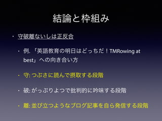 結論と枠組み
• 守破離ないしは正反合
• 例. 「英語教育の明日はどっちだ！TMRowing at
best」への向き合い方
• 守: つぶさに読んで摂取する段階
• 破: がっぷりよつで批判的に吟味する段階
• 離: 並び立つようなブログ記事を自ら発信する段階
 