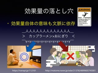 効果量の落とし穴
• 効果量自体の意味も文脈に依存
＿人人人人人人人人人人人人人＿
＞ カップラーメン×おにぎり ＜
￣Y^Y^Y^Y^Y^Y^Y^Y^Y^Y^Y^Y￣
https://nanapi.jp/112101 http://matome.naver.jp/odai/2137824899605745001
◎ ❌
 
