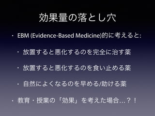 効果量の落とし穴
• EBM (Evidence-Based Medicine)的に考えると:
• 放置すると悪化するのを完全に治す薬
• 放置すると悪化するのを食い止める薬
• 自然によくなるのを早める/助ける薬
• 教育・授業の「効果」を考えた場合…？！
 