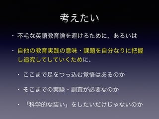 考えたい
• 不毛な英語教育論を避けるために、あるいは
• 自他の教育実践の意味・課題を自分なりに把握
し追究してしていくために、
• ここまで足をつっ込む覚悟はあるのか
• そこまでの実験・調査が必要なのか
• 「科学的な装い」をしたいだけじゃないのか
 