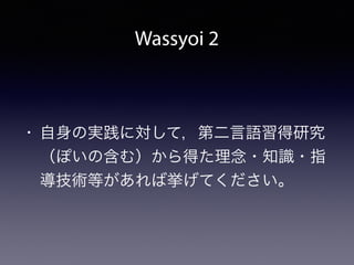Wassyoi 2
• 自身の実践に対して，第二言語習得研究
（ぽいの含む）から得た理念・知識・指
導技術等があれば挙げてください。
 