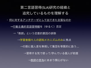 第二言語習得(SLA)研究の経緯と
追究しているものを理解する
• 何に対するアンチテーゼとして出てきた主張なのか
→行動主義的言語習得観を（ゆるく）否定
 →「教師」という恣意的要因の排除
  →学習者個々人の認知メカニズムのみに焦点
   →の割に個人差を無視して集団を等質的に扱う…
  →習得する気で使って/学んでいる個人が前提
   →教師の営為にあまり関心がない
 