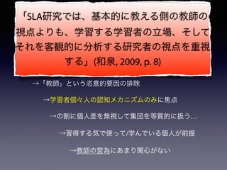 第二言語習得(SLA)研究の経緯と
追究しているものを理解する
• 何に対するアンチテーゼとして出てきた主張なのか
→行動主義的言語習得観を（ゆるく）否定
 →「教師」という恣意的要因の排除
  →学習者個々人の認知メカニズムのみに焦点
   →の割に個人差を無視して集団を等質的に扱う…
  →習得する気で使って/学んでいる個人が前提
   →教師の営為にあまり関心がない
「SLA研究では、基本的に教える側の教師の
視点よりも、学習する学習者の立場、そして
それを客観的に分析する研究者の視点を重視
する」(和泉, 2009, p. 8)
 