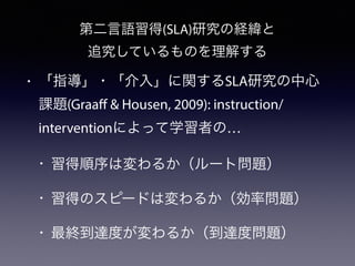 第二言語習得(SLA)研究の経緯と
追究しているものを理解する
• 「指導」・「介入」に関するSLA研究の中心
課題(Graaff & Housen, 2009): instruction/
interventionによって学習者の…
• 習得順序は変わるか（ルート問題）
• 習得のスピードは変わるか（効率問題）
• 最終到達度が変わるか（到達度問題）
 