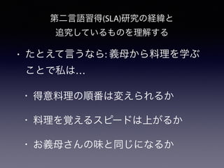 第二言語習得(SLA)研究の経緯と
追究しているものを理解する
• たとえて言うなら: 義母から料理を学ぶ
ことで私は…
• 得意料理の順番は変えられるか
• 料理を覚えるスピードは上がるか
• お義母さんの味と同じになるか
 