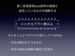 第二言語習得(SLA)研究の経緯と
追究しているものを理解する
＿人人人人人人人人人人人人＿
＞ いいからウマい飯はよ ＜
￣Y^Y^Y^Y^Y^Y^Y^Y^Y^Y^Y￣
• そんなことよりボクらが気にしているのは:
• 今日の献立をどうするか
• 今日も明日も家族が満足で元気か
 