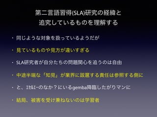 • 同じような対象を扱っているようだが
• 見ているものや見方が違いすぎる
• SLA研究者が自分たちの問題関心を追うのは自由
• 中途半端な「知見」が業界に跋扈する責任は参照する側に
• と、ｴｾﾙｴｰのなか？にいるgemba降臨したがりマンに
• 結局、被害を受け兼ねないのは学習者
第二言語習得(SLA)研究の経緯と
追究しているものを理解する
 
