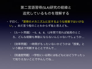 第二言語習得(SLA)研究の経緯と
追究しているものを理解する
• 子曰く、「習得のメカニズムに反するような授業ではいけな
い」。未だ言う程のことわからず哉と思えども、
• （ルート問題）→3、6、8、12年間で見れば結局のとこ
ろ、どんな経験も無駄にならないんじゃないでしょうか…
• （効率問題）→時間がもったいないかどうかは「授業」と
いう観点で判断することですんで…
• （到達度問題）→学校にいる間には私どもにはどうやったっ
て知りえないことでやんしてね…
 