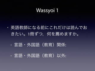 Wassyoi 1
• 英語教師になる前にこれだけは読んでお
きたい。1冊ずつ，何を薦めますか。
• 言語・外国語（教育）関係:
• 言語・外国語（教育）以外:
 