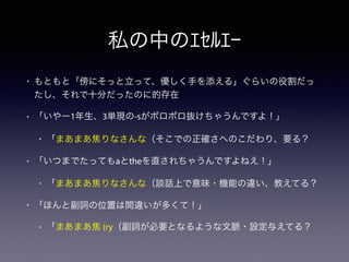 • もともと「傍にそっと立って、優しく手を添える」ぐらいの役割だっ
たし、それで十分だったのに的存在
• 「いやー1年生、3単現の-sがポロポロ抜けちゃうんですよ！」
• 「まあまあ焦りなさんな（そこでの正確さへのこだわり、要る？
• 「いつまでたってもaとtheを直されちゃうんですよねえ！」
• 「まあまあ焦りなさんな（談話上で意味・機能の違い、教えてる？
• 「ほんと副詞の位置は間違いが多くて！」
• 「まあまあ焦 (ry（副詞が必要となるような文脈・設定与えてる？
私の中のｴｾﾙｴｰ
 