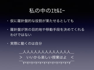 私の中のｴｾﾙｴｰ
• 仮に羅針盤的な役割が果たせるとしても
• 羅針盤が旅の目的地や移動手段を決めてくれる
わけではない
• 実際に動くのは自分
＿人人人人人人人人人人人人人＿
＞ いいから楽しい授業はよ ＜
￣Y^Y^Y^Y^Y^Y^Y^Y^Y^Y^Y^Y￣
 
