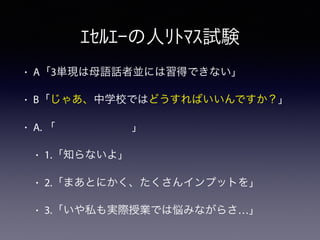 • A「3単現は母語話者並には習得できない」
• B「じゃあ、中学校ではどうすればいいんですか？」
• A. 「       」
• 1.「知らないよ」
• 2.「まあとにかく、たくさんインプットを」
• 3.「いや私も実際授業では悩みながらさ…」
ｴｾﾙｴｰの人ﾘﾄﾏｽ試験
 