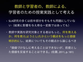 • SLA研究の多くは前半部分をそもそも問題にしていな
い（結果に影響を与え得る一変数ではあっても）
• 教師や実践を研究対象とする者はもっと、何を教える
か、何を教え(ようとし)たかという観点をもっと価値
明示的にし、結果についてもその観点から論じるべき
• 「価値づけなしに考えることはできないが、前提とし
た価値を反省することはできる」(佐藤, 2011, p. 181)
教師と学習者の、教師による、
学習者のための授業実践として考える
 