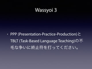 Wassyoi 3
• PPP (Presentation-Practice-Production)と
TBLT (Task-Based Language Teaching)の不
毛な争いに終止符を打ってください。
 