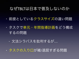 なぜTBLTは日本で普及しないのか
• 前提としているクラスサイズの違い問題
• タスクで単元・年間指導計画をどう構成
するの問題
• 文法シラバスを批判するが…
• タスクの入り口が雑/退屈すぎる問題
 