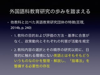 • 他教科と比べた英語教育研究団体の特徴(亘理,
2014b, p. 240)
• 1. 教科の目的および評価の方法・基準に合意が
なく、政策動向とそれぞれの利害が活動を規定
• 2. 教科内容の選択とその順序の研究以前に、日
常的に触れる環境にない英語とはそもそもどう
いうものなのかを整理・解説し、「指導法」を
整備する必要性の存在
外国語科教育研究の歩みを踏まえる
 