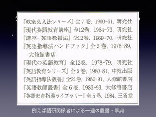 • 他教科と比べた英語教育研究団体の特徴(亘理,
2014b, p. 240)
• 1. 教科の目的および評価の方法・基準に合意が
なく、政策動向とそれぞれの利害が活動を規定
• 2. 教科内容の選択とその順序の研究以前に、日
常的に触れる環境にない英語とはそもそもどう
いうものなのかを整理・解説し、「指導法」を
整備する必要性の存在
外国語科教育研究の歩みを踏まえる
例えば語研関係者による一連の叢書・事典
 