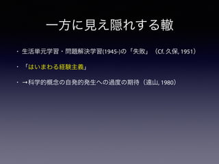 一方に見え隠れする轍
• 生活単元学習・問題解決学習(1945-)の「失敗」（Cf. 久保, 1951）
• 「はいまわる経験主義」
• →科学的概念の自発的発生への過度の期待（遠山, 1980）
 